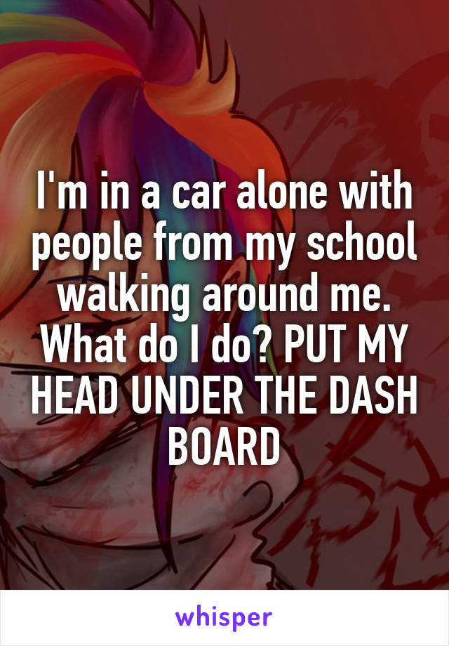 I'm in a car alone with people from my school walking around me. What do I do? PUT MY HEAD UNDER THE DASH BOARD