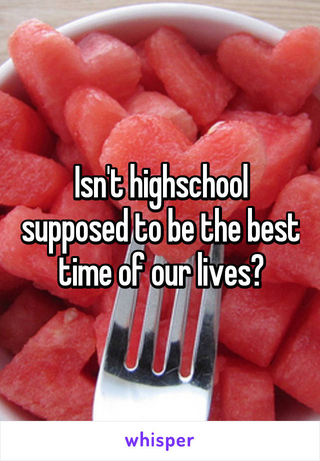 Isn't highschool supposed to be the best time of our lives?