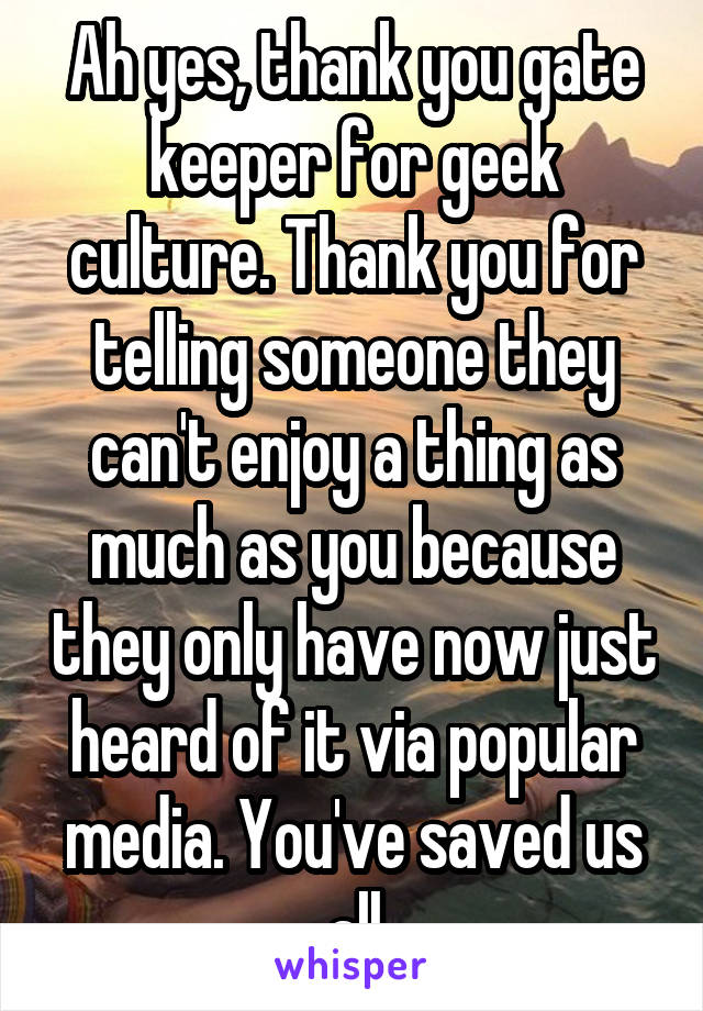 Ah yes, thank you gate keeper for geek culture. Thank you for telling someone they can't enjoy a thing as much as you because they only have now just heard of it via popular media. You've saved us all