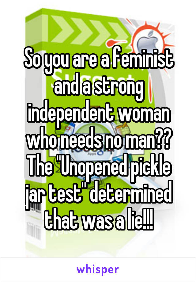 So you are a feminist and a strong independent woman who needs no man??
The "Unopened pickle jar test" determined that was a lie!!!