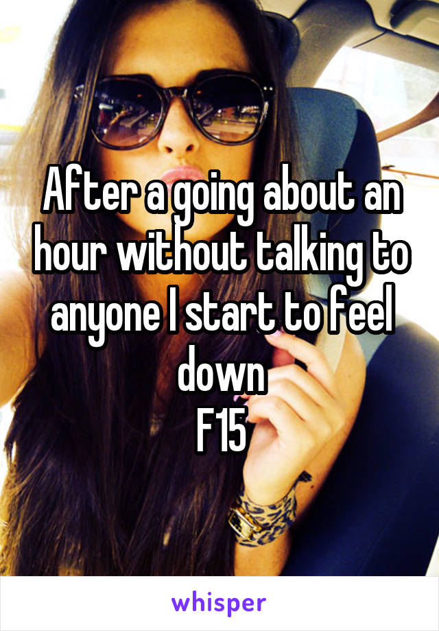 After a going about an hour without talking to anyone I start to feel down
F15