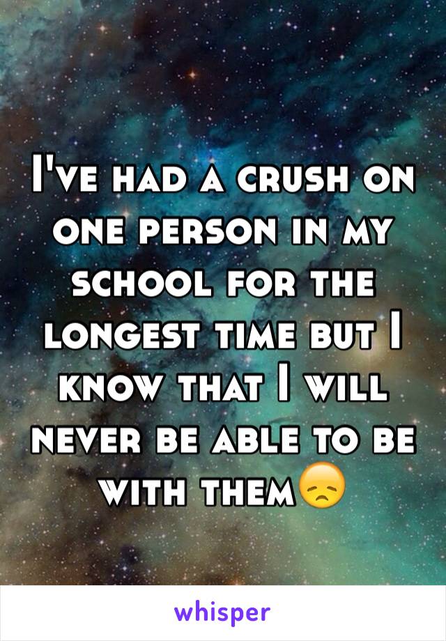 I've had a crush on one person in my school for the longest time but I know that I will never be able to be with them😞