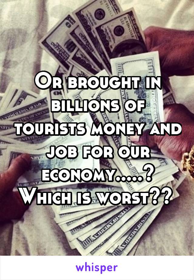 Or brought in billions of tourists money and job for our economy.....? Which is worst?? 