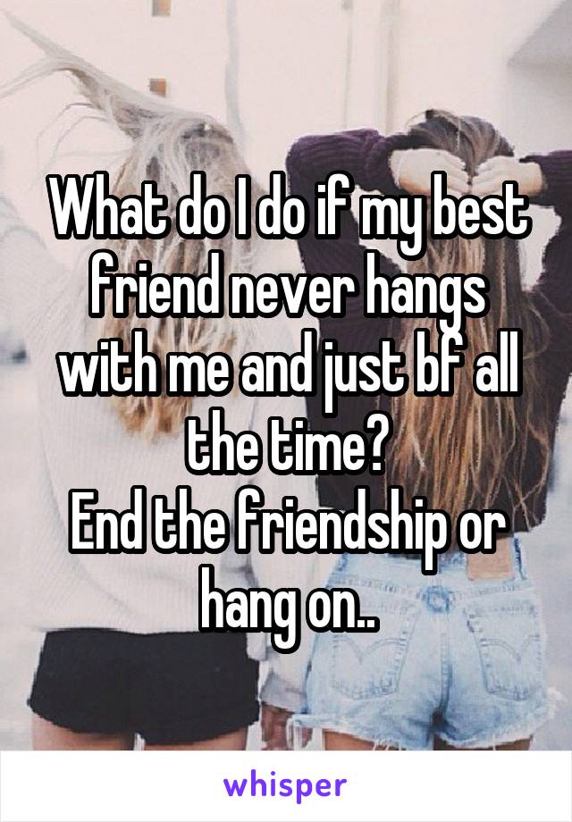 What do I do if my best friend never hangs with me and just bf all the time?
End the friendship or hang on..
