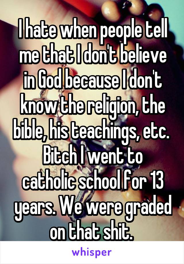 I hate when people tell me that I don't believe in God because I don't know the religion, the bible, his teachings, etc. 
Bitch I went to catholic school for 13 years. We were graded on that shit. 