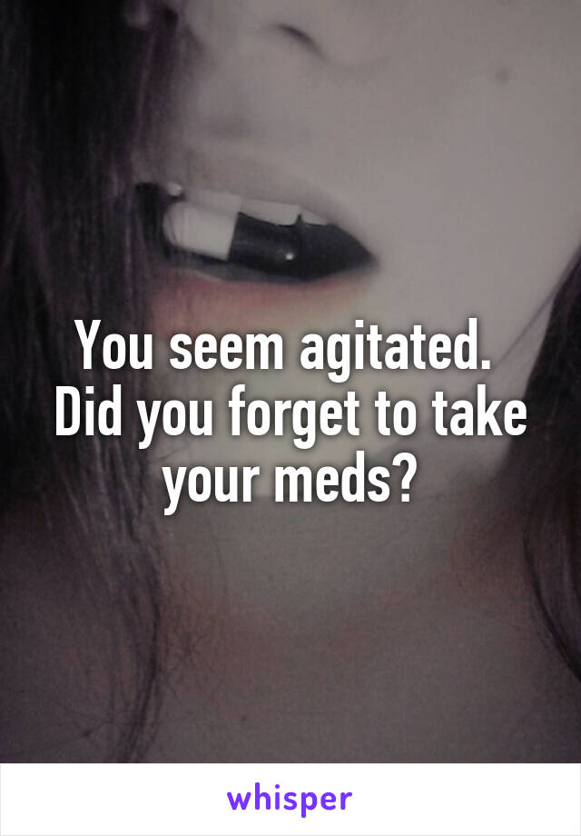 You seem agitated.  Did you forget to take your meds?