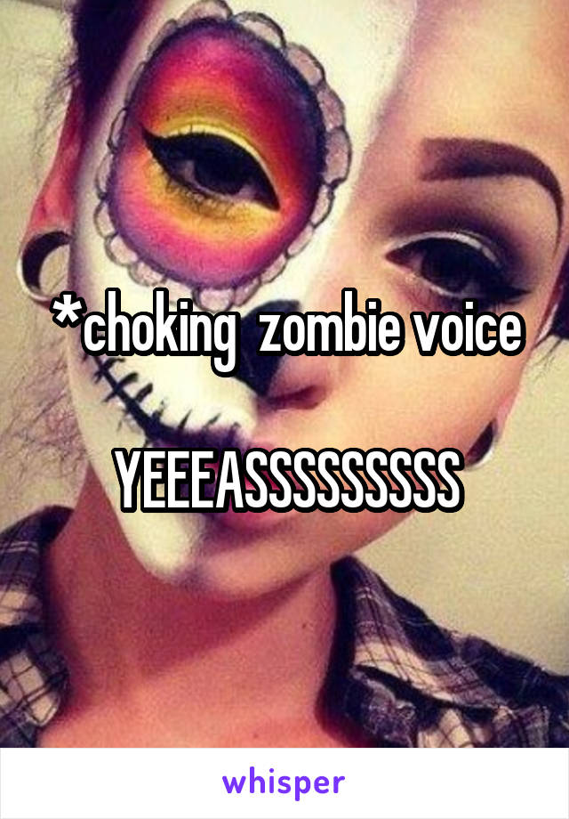 *choking  zombie voice

YEEEASSSSSSSSS