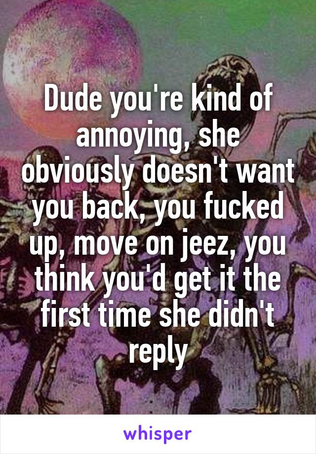 Dude you're kind of annoying, she obviously doesn't want you back, you fucked up, move on jeez, you think you'd get it the first time she didn't reply