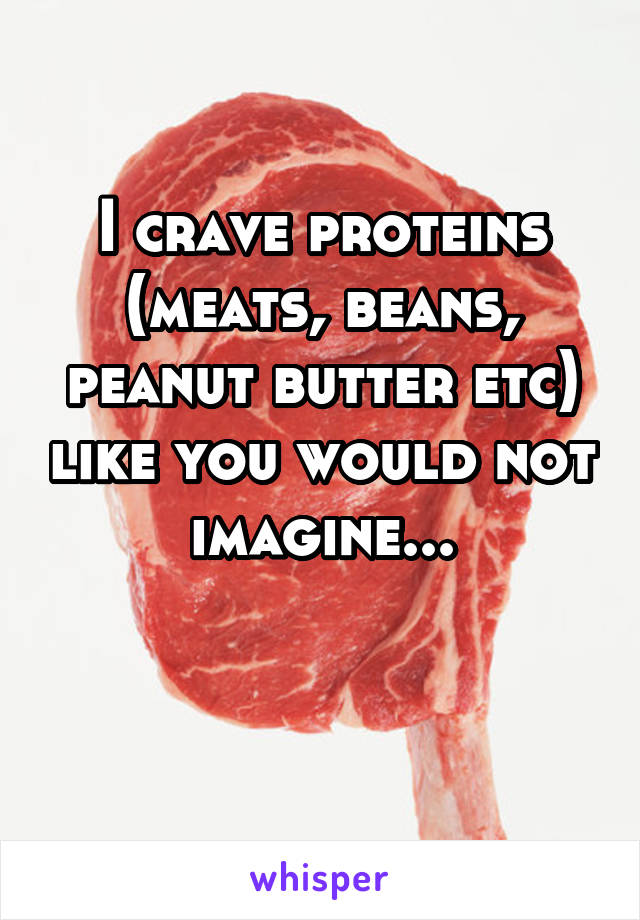 I crave proteins (meats, beans, peanut butter etc) like you would not imagine...


