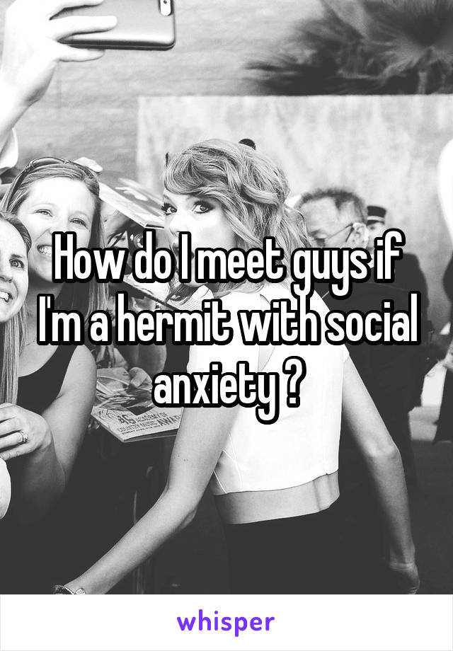 How do I meet guys if I'm a hermit with social anxiety ?