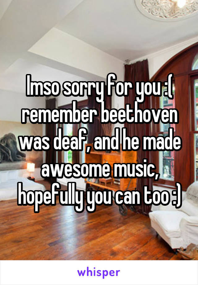 Imso sorry for you :( remember beethoven was deaf, and he made awesome music, hopefully you can too :)