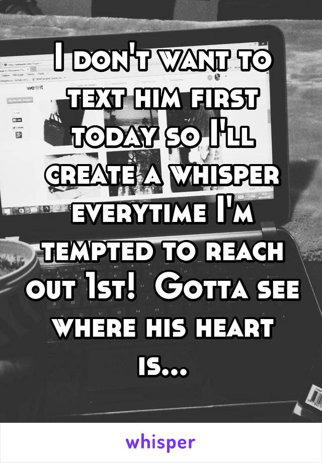 I don't want to text him first today so I'll create a whisper everytime I'm tempted to reach out 1st!  Gotta see where his heart is...
