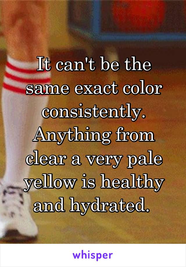 It can't be the same exact color consistently. Anything from clear a very pale yellow is healthy and hydrated. 