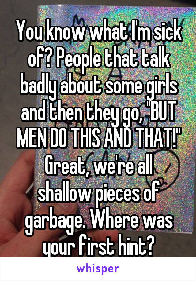 You know what I'm sick of? People that talk badly about some girls and then they go, "BUT MEN DO THIS AND THAT!"
Great, we're all shallow pieces of garbage. Where was your first hint?