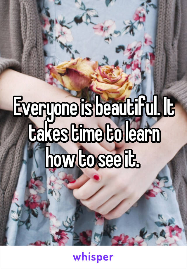 Everyone is beautiful. It takes time to learn how to see it. 