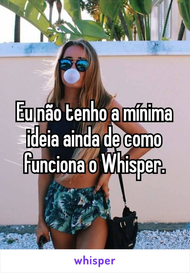 Eu não tenho a mínima ideia ainda de como funciona o Whisper.