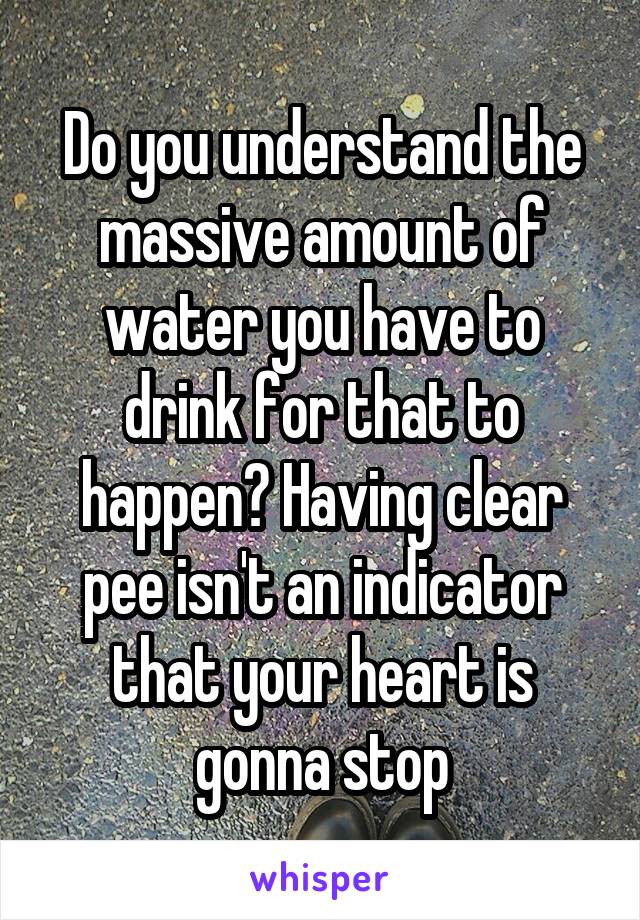 Do you understand the massive amount of water you have to drink for that to happen? Having clear pee isn't an indicator that your heart is gonna stop