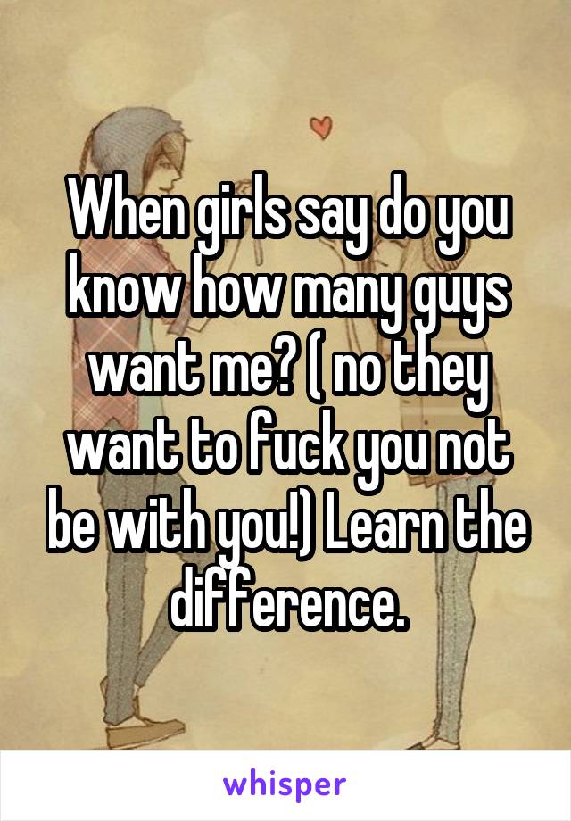 When girls say do you know how many guys want me? ( no they want to fuck you not be with you!) Learn the difference.