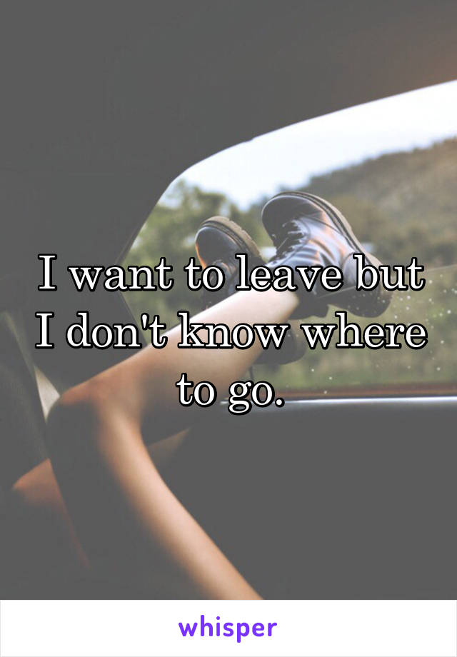 I want to leave but I don't know where to go.
