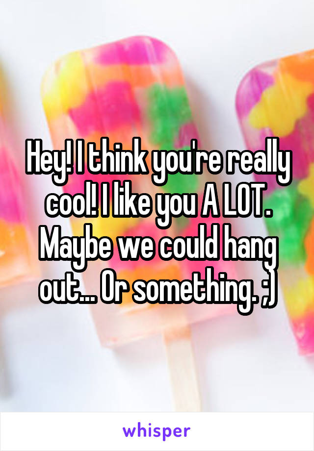 Hey! I think you're really cool! I like you A LOT. Maybe we could hang out... Or something. ;)