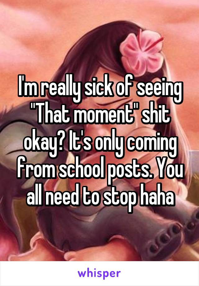 I'm really sick of seeing "That moment" shit okay? It's only coming from school posts. You all need to stop haha
