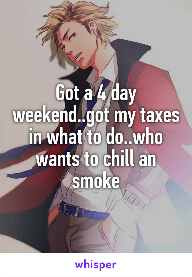 Got a 4 day weekend..got my taxes in what to do..who wants to chill an smoke