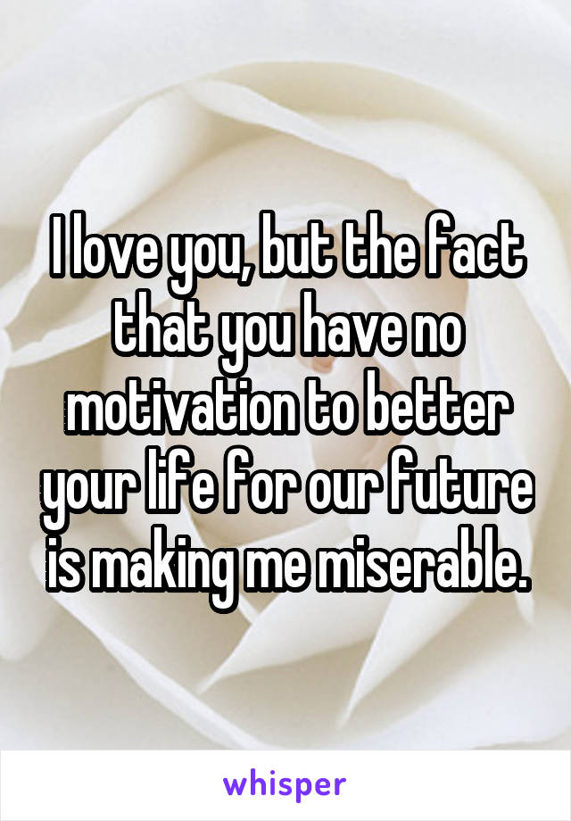 I love you, but the fact that you have no motivation to better your life for our future is making me miserable.