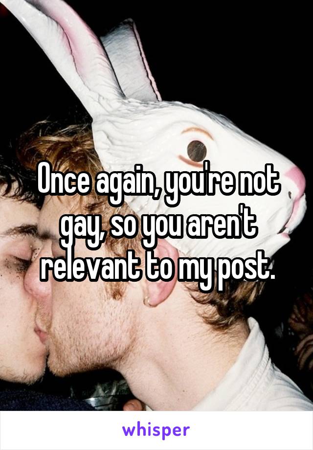 Once again, you're not gay, so you aren't relevant to my post.