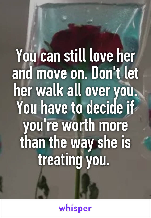 You can still love her and move on. Don't let her walk all over you. You have to decide if you're worth more than the way she is treating you. 