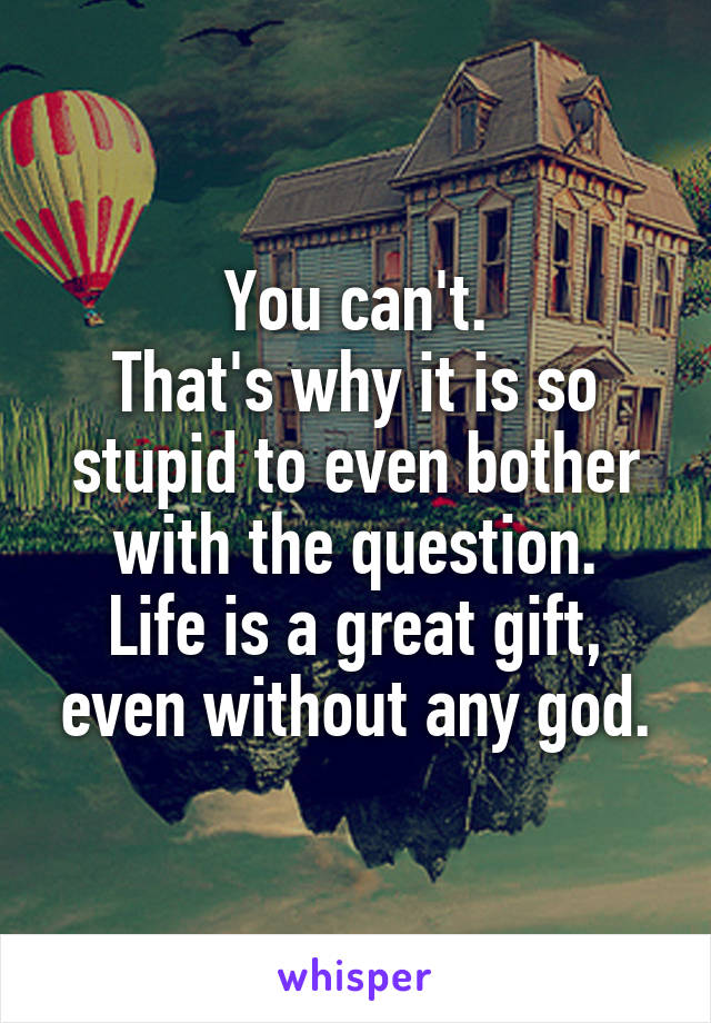 You can't.
That's why it is so stupid to even bother with the question.
Life is a great gift, even without any god.