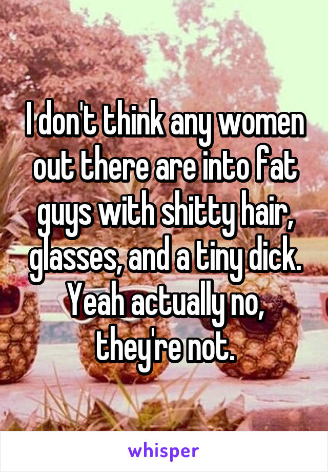 I don't think any women out there are into fat guys with shitty hair, glasses, and a tiny dick. Yeah actually no, they're not.