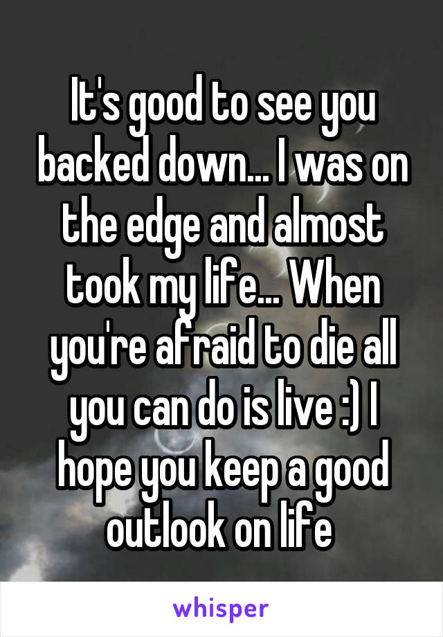 It's good to see you backed down... I was on the edge and almost took my life... When you're afraid to die all you can do is live :) I hope you keep a good outlook on life 