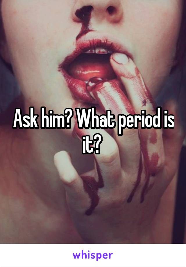 Ask him? What period is it? 