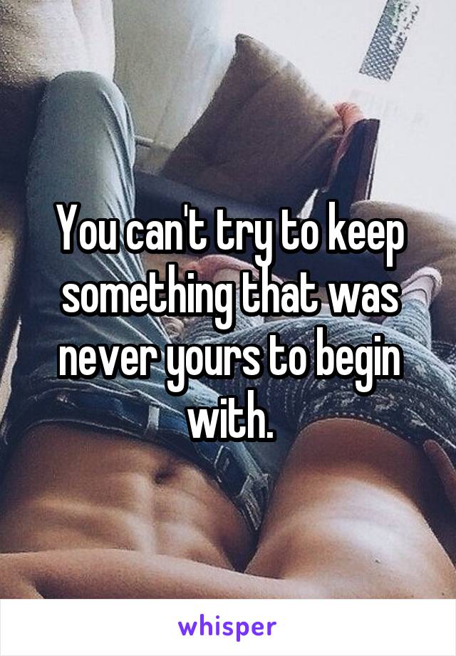 You can't try to keep something that was never yours to begin with.