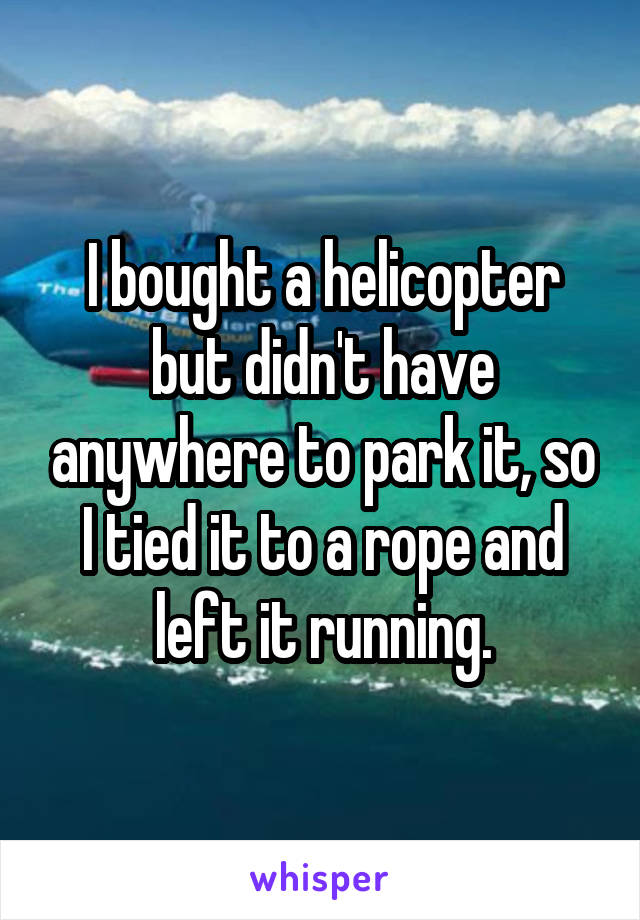 I bought a helicopter but didn't have anywhere to park it, so I tied it to a rope and left it running.