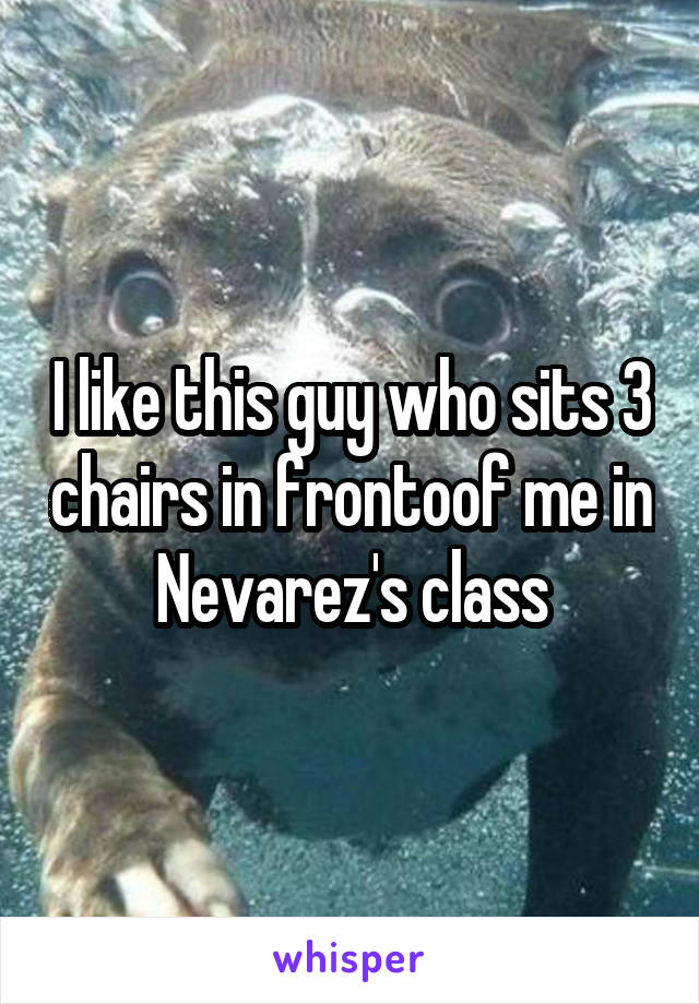 I like this guy who sits 3 chairs in frontoof me in Nevarez's class