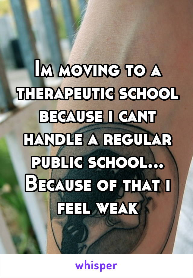 Im moving to a therapeutic school because i cant handle a regular public school... Because of that i feel weak