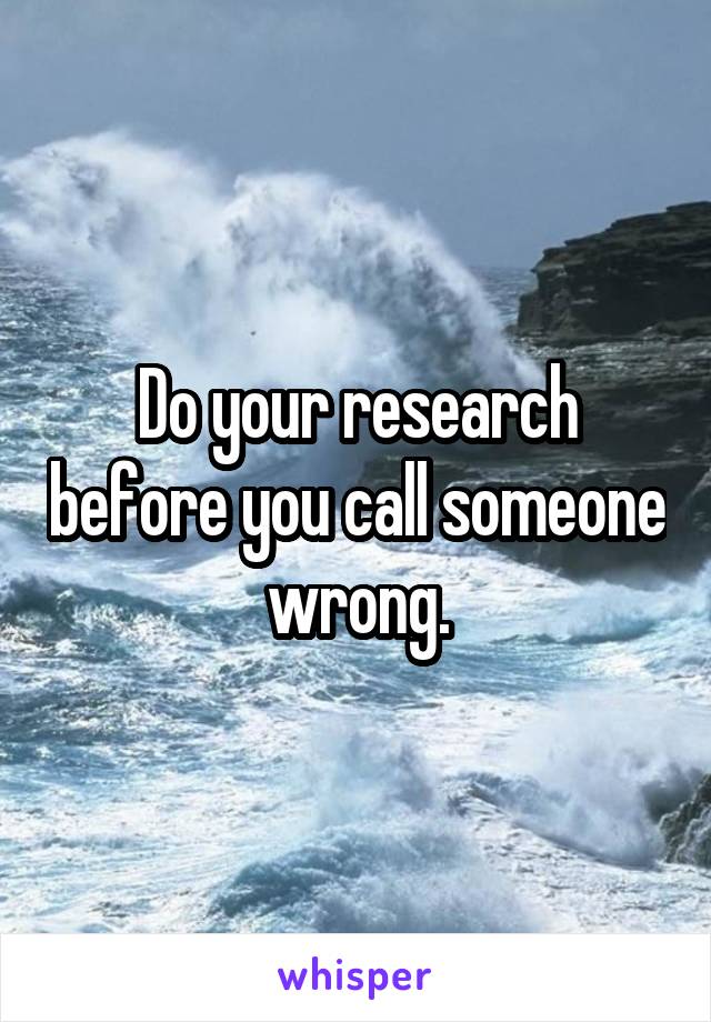 Do your research before you call someone wrong.