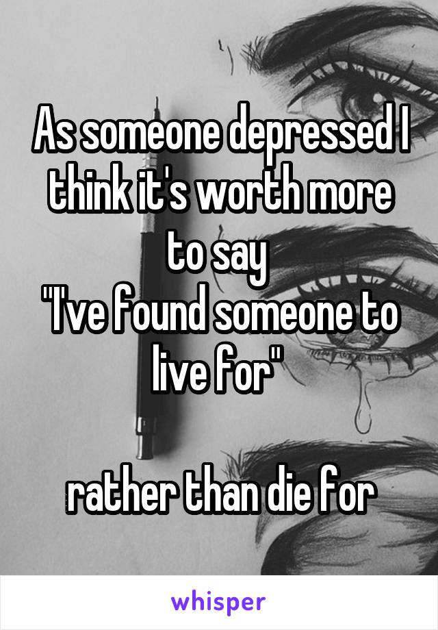 As someone depressed I think it's worth more to say 
"I've found someone to live for" 

rather than die for