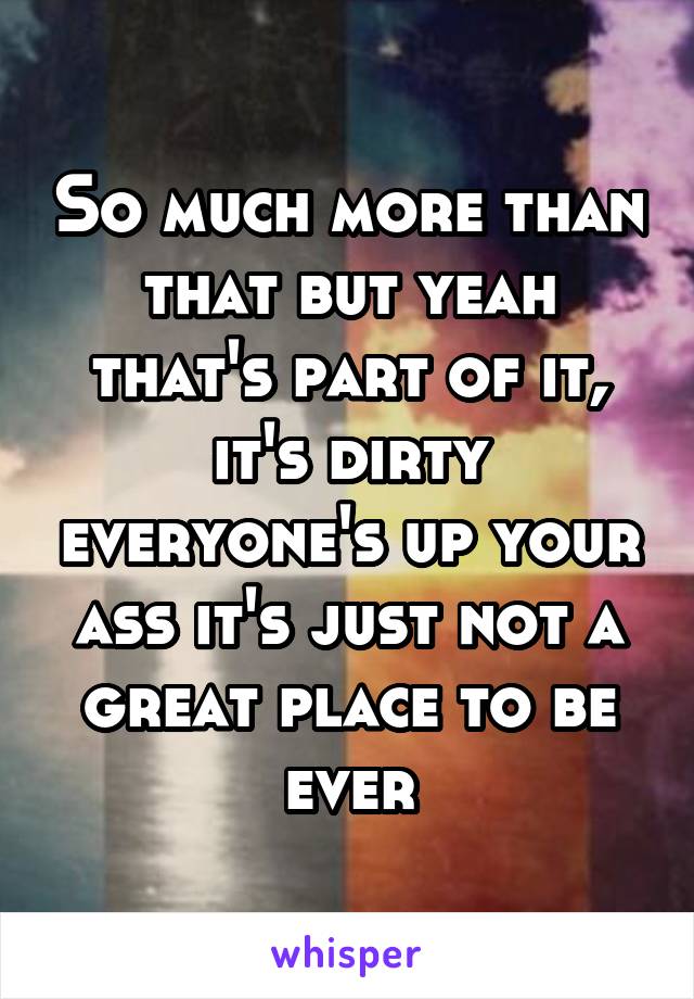So much more than that but yeah that's part of it, it's dirty everyone's up your ass it's just not a great place to be ever