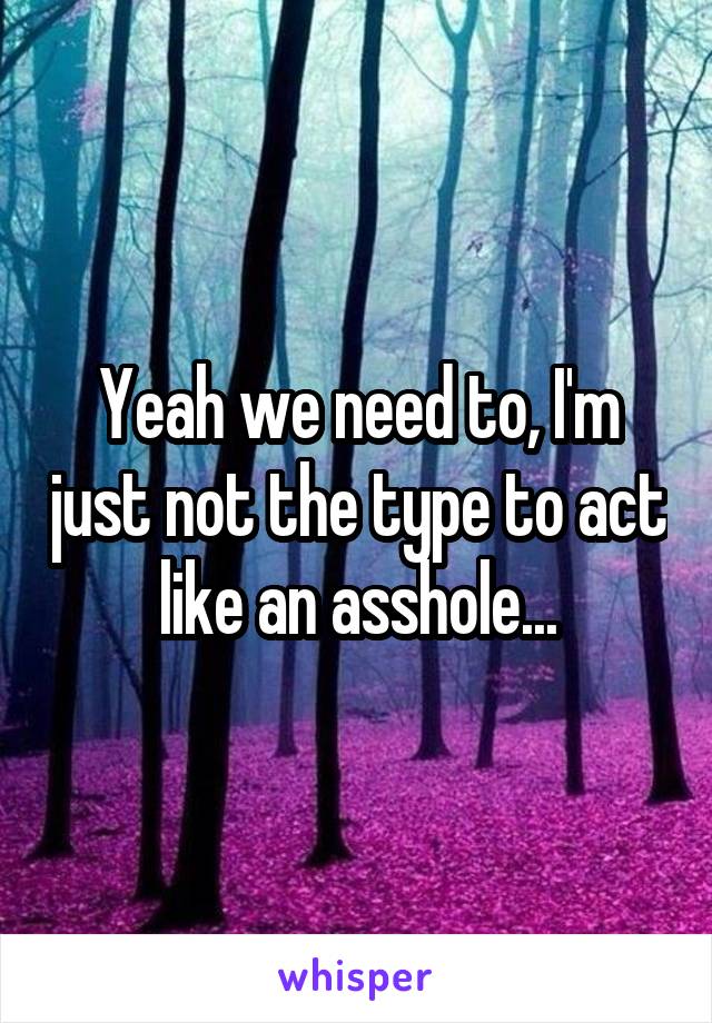 Yeah we need to, I'm just not the type to act like an asshole...