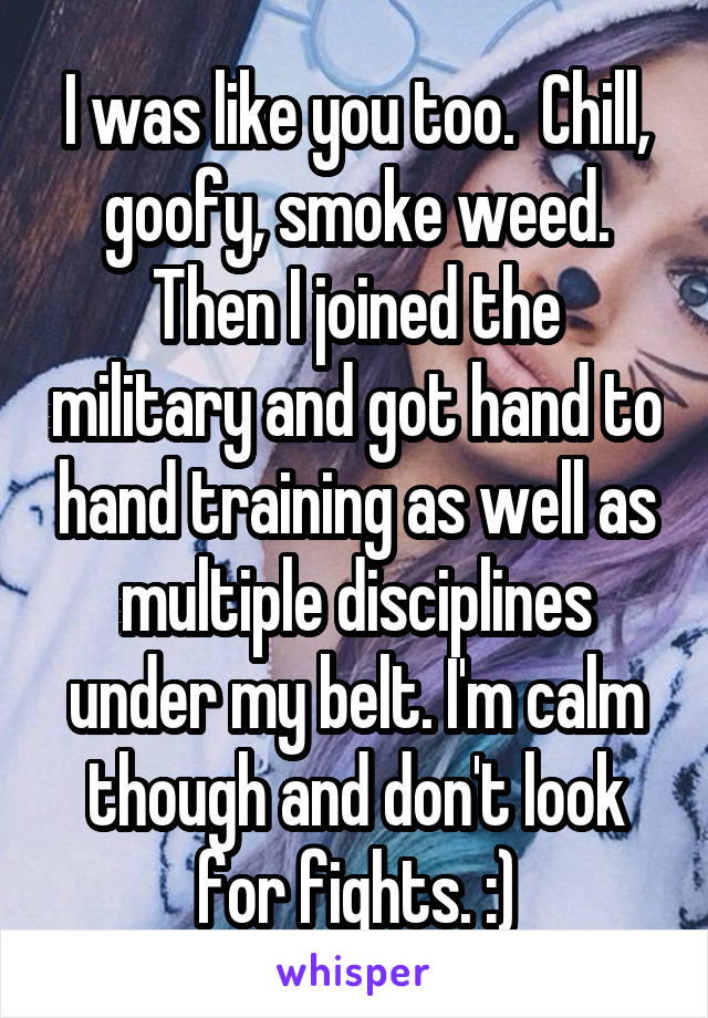 I was like you too.  Chill, goofy, smoke weed. Then I joined the military and got hand to hand training as well as multiple disciplines under my belt. I'm calm though and don't look for fights. :)