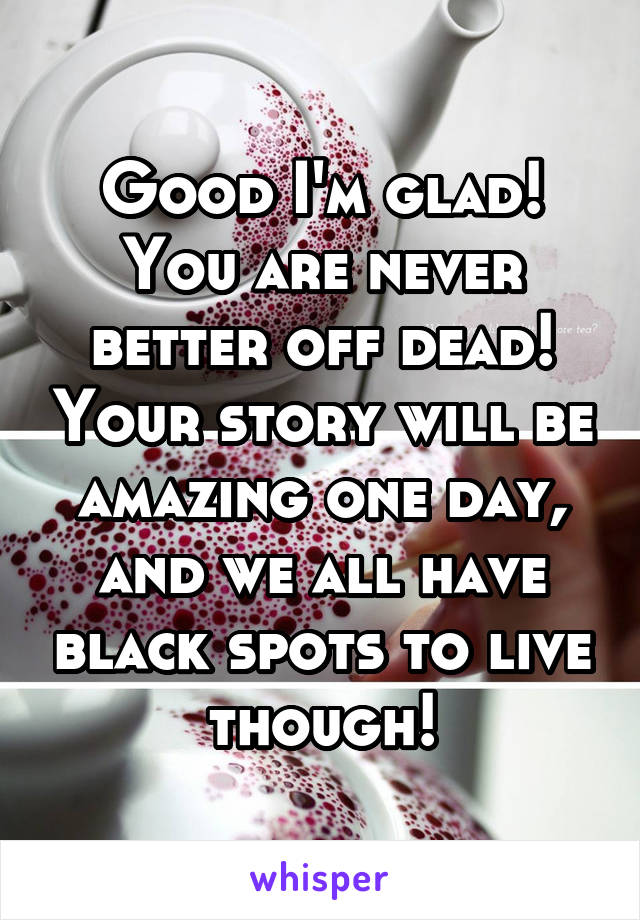 Good I'm glad! You are never better off dead! Your story will be amazing one day, and we all have black spots to live though!