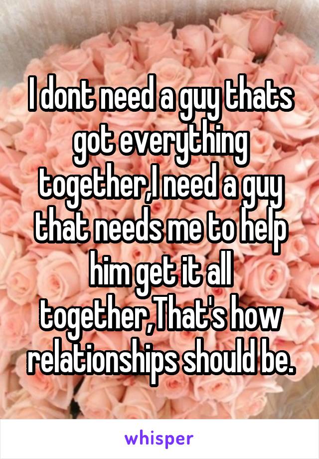 I dont need a guy thats got everything together,I need a guy that needs me to help him get it all together,That's how relationships should be.