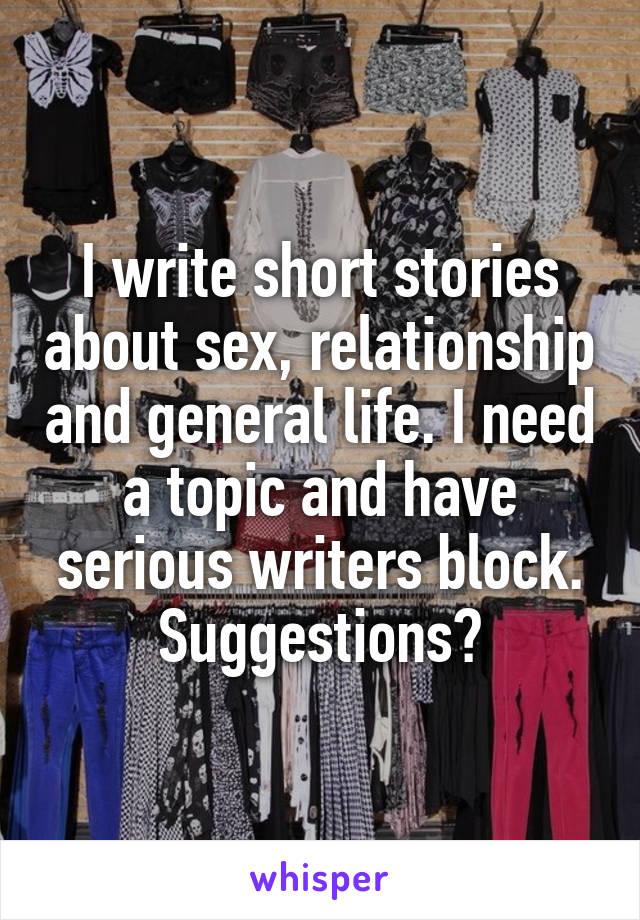 I write short stories about sex, relationship and general life. I need a topic and have serious writers block. Suggestions?