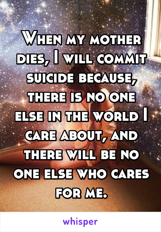 When my mother dies, I will commit suicide because, there is no one else in the world I care about, and there will be no one else who cares for me.