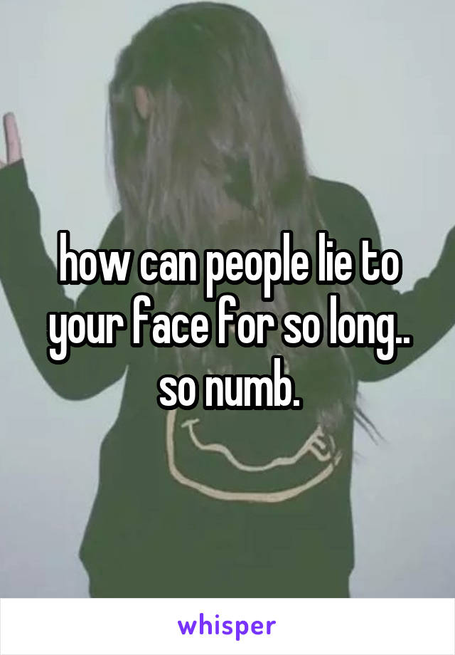 how can people lie to your face for so long.. so numb.
