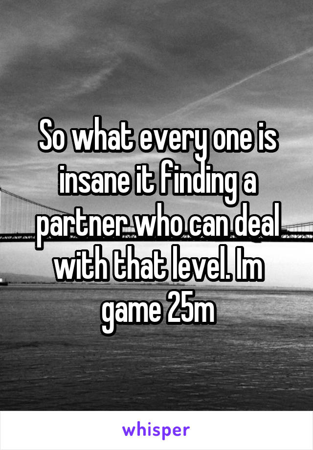 So what every one is insane it finding a partner who can deal with that level. Im game 25m