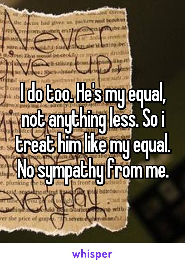 I do too. He's my equal, not anything less. So i treat him like my equal. No sympathy from me.