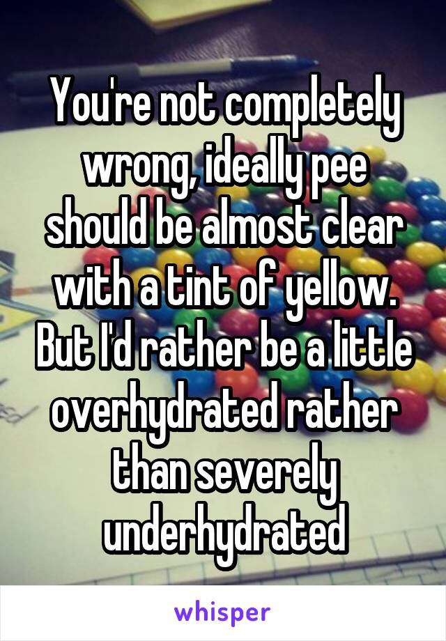 You're not completely wrong, ideally pee should be almost clear with a tint of yellow. But I'd rather be a little overhydrated rather than severely underhydrated